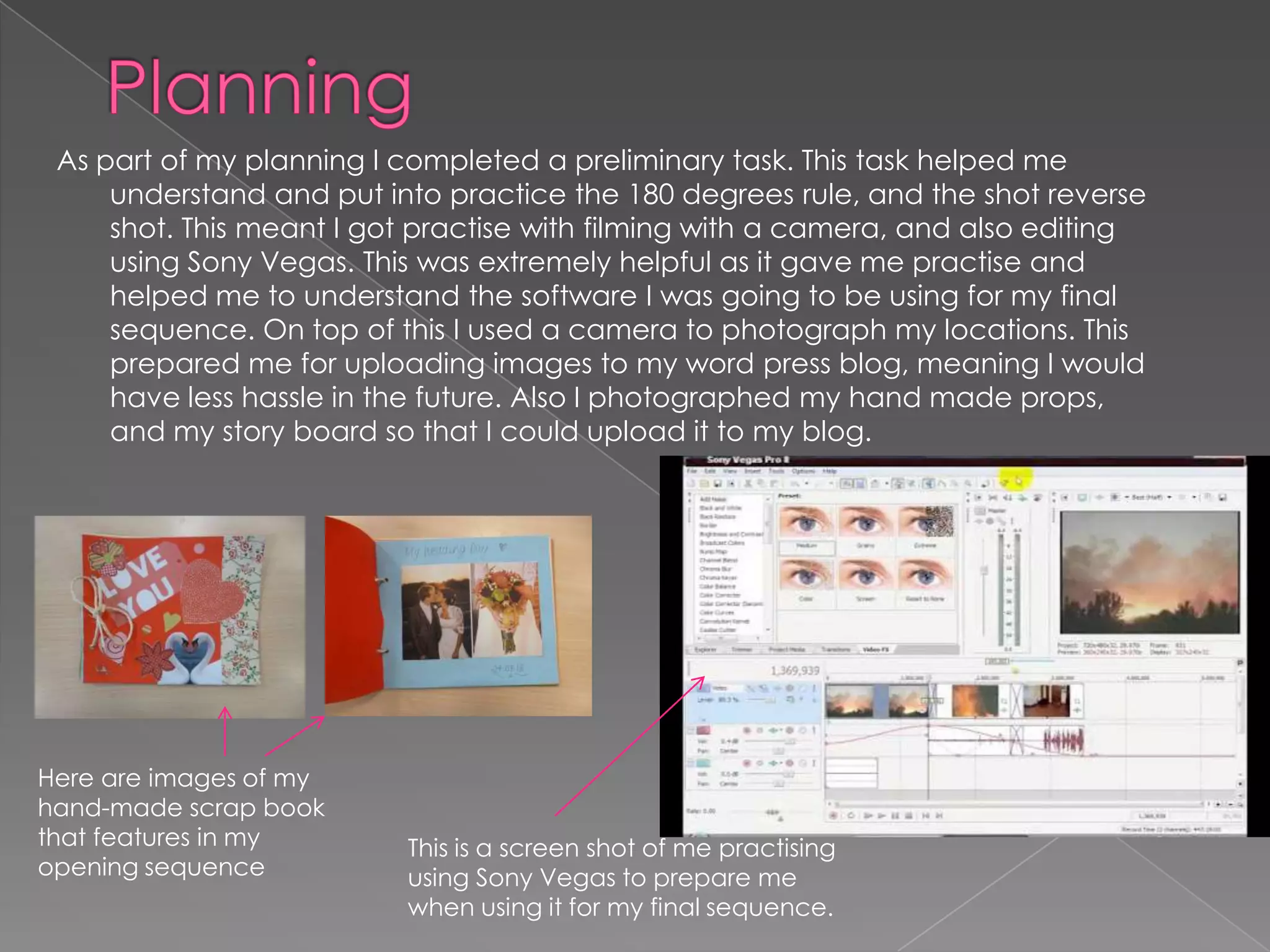 As part of my planning I completed a preliminary task. This task helped me
     understand and put into practice the 180 degrees rule, and the shot reverse
     shot. This meant I got practise with filming with a camera, and also editing
     using Sony Vegas. This was extremely helpful as it gave me practise and
     helped me to understand the software I was going to be using for my final
     sequence. On top of this I used a camera to photograph my locations. This
     prepared me for uploading images to my word press blog, meaning I would
     have less hassle in the future. Also I photographed my hand made props,
     and my story board so that I could upload it to my blog.




Here are images of my
hand-made scrap book
that features in my       This is a screen shot of me practising
opening sequence          using Sony Vegas to prepare me
                          when using it for my final sequence.
 