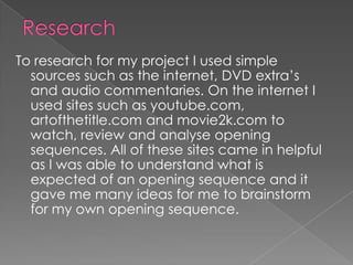 To research for my project I used simple
  sources such as the internet, DVD extra’s
  and audio commentaries. On the internet I
  used sites such as youtube.com,
  artofthetitle.com and movie2k.com to
  watch, review and analyse opening
  sequences. All of these sites came in helpful
  as I was able to understand what is
  expected of an opening sequence and it
  gave me many ideas for me to brainstorm
  for my own opening sequence.
 