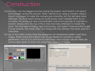 Construction was the biggest process during this project. And I learnt a lot about
   technologies during this process. Firstly I will focus on using a camera. Using a
   tripod I managed to make the camera pan smoothly, but this did take many
   attempts. The shots kept turning out quite jumpy, and I needed them to run
   smoothly, this simply just took concentration and much practise to maintain a
   smooth, steady shot. On top of this is took me many attempts to master the
   zoom. The shot kept on being rigid and bumpy, and again it took practise to get
   it to be smooth. The more I tried new things with the camera, the more used to it
   I became.
On top of this whilst constructing the sequence as I mentioned earlier I used Sony
   Vegas. Whilst doing this is learnt how to use Media FX, transitions, media
   generators, how to cut, and how to add music and change volume. Here are
   some screen grabs to show me using these aspects of Vegas.
 