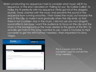 Whilst constructing my sequence I had to consider what music will fit my
   sequence. In the end I decided on ‘Falling for you’ By Colbie Calliat. To
   make this fit perfectly with my sequence I firstly got rid of the diagetic
   sounds. These clashed with the music and prevents the sound in the
   sequence from running smoothly. I then faded the music out towards the
   end of the clip, to make it end gradually when the clip ends, so that
   there is not a sudden stop in the music. I did not use any non-diagetic
   sound effects because I want the audience to focus on the clip and the
   music in the background as the music relates to the genre of the film. To
   actually get hold of the song I wanted to use, I used a YouTube to mp3
   converter to get the MP3 format I needed. I then imported it to Sony
   Vegas.




                                             This is a screen shot of the
                                             converter I used to convert the
                                             song I needed.
 