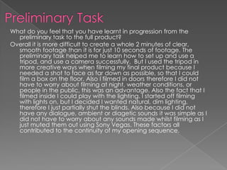 What do you feel that you have learnt in progression from the
  preliminary task to the full product?
Overall it is more difficult to create a whole 2 minutes of clear,
  smooth footage than it is for just 10 seconds of footage. The
  preliminary task helped me to learn how to set up and use a
  tripod, and use a camera successfully. But I used the tripod in
  more creative ways when filming my final product because I
  needed a shot to face as far down as possible, so that I could
  film a box on the floor. Also I filmed in doors therefore I did not
  have to worry about filming at night, weather conditions, or
  people in the public, this was an advantage. Also the fact that I
  filmed inside I could play with the lighting. I started off filming
  with lights on, but I decided I wanted natural, dim lighting,
  therefore I just partially shut the blinds. Also because I did not
  have any dialogue, ambient or diagetic sounds it was simple as I
  did not have to worry about any sounds made whilst filming as I
  just muted them out using Sony Vegas. These factors all
  contributed to the continuity of my opening sequence.
 