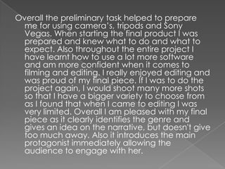 Overall the preliminary task helped to prepare
  me for using camera’s, tripods and Sony
  Vegas. When starting the final product I was
  prepared and knew what to do and what to
  expect. Also throughout the entire project I
  have learnt how to use a lot more software
  and am more confident when it comes to
  filming and editing. I really enjoyed editing and
  was proud of my final piece. If I was to do the
  project again, I would shoot many more shots
  so that I have a bigger variety to choose from
  as I found that when I came to editing I was
  very limited. Overall I am pleased with my final
  piece as it clearly identifies the genre and
  gives an idea on the narrative, but doesn't give
  too much away. Also it introduces the main
  protagonist immediately allowing the
  audience to engage with her.
 