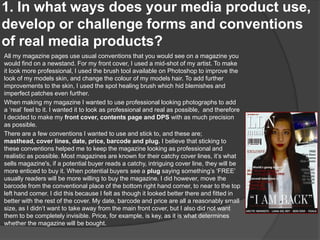 1. In what ways does your media product use,
develop or challenge forms and conventions
of real media products?
All my magazine pages use usual conventions that you would see on a magazine you
would find on a newstand. For my front cover, I used a mid-shot of my artist. To make
it look more professional, I used the brush tool available on Photoshop to improve the
look of my models skin, and change the colour of my models hair. To add further
improvements to the skin, I used the spot healing brush which hid blemishes and
imperfect patches even further.
When making my magazine I wanted to use professional looking photographs to add
a ‘real’ feel to it. I wanted it to look as professional and real as possible, and therefore
I decided to make my front cover, contents page and DPS with as much precision
as possible.
There are a few conventions I wanted to use and stick to, and these are;
masthead, cover lines, date, price, barcode and plug. I believe that sticking to
these conventions helped me to keep the magazine looking as professional and
realistic as possible. Most magazines are known for their catchy cover lines, it’s what
sells magazine's, if a potential buyer reads a catchy, intriguing cover line, they will be
more enticed to buy it. When potential buyers see a plug saying something’s ‘FREE’
usually readers will be more willing to buy the magazine. I did however, move the
barcode from the conventional place of the bottom right hand corner, to near to the top
left hand corner. I did this because I felt as though it looked better there and fitted in
better with the rest of the cover. My date, barcode and price are all a reasonably small
size, as I didn’t want to take away from the main front cover, but I also did not want
them to be completely invisible. Price, for example, is key, as it is what determines
whether the magazine will be bought.
 