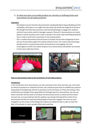 EVALUATION 2013

    1) In what ways does your media product use, develop or challenge forms and
       conventions of real media products?

Inspiration
    - We looked at several Channel 4 documentaries including My Big Fat Gypsy Wedding and The
        Undatables, which gave us an insight into how reality was filmed and caught by its directors.
        We thought that these documentaries used interesting footage to engage their audience
        and that it was mainly suited for teenagers upwards. Channel 4’s documentaries are mainly
        based on real life situations and it made us wonder if we could create something along these
        lines in order to stick to the conventions of real media products.
    - SIX is a student documentary that we found on Youtube and we were intrigued by its form
        and use of conventions against the ordinary Channel 4 ones. The creators had interestingly
        decided to form a mockumentary which we found funny and engaging. This then
        encouraged us to think more about the genre of our documentary and whether we wanted
        it to be more reality than fiction.




How our documentary sticks to the conventions of real media products:

Introduction
In the introduction of our documentary, we have used quick action shots and close-ups, intervened
by rhetorical questions on a blacked-out frame. We used these quick shots to establish the questions
being asked at the beginning; Channel 4 commonly use this technique as if they were telling a story
and therefore we thought it had a good effect for the beginning of our documentary. But also, we
had to remember that we chose to introduce the documentary series as a whole and then lead it
into part one, so it was important that the audience was already informed of the content of our
documentary and that we used interesting footage to keep them engaged. The music we used
changed to suit the tempo of the footage and in places we edited the clips in order to match the
beat in the melody to create a greater effect when watching.




STEREOTYPE THIS!                                                                              Page 1
 