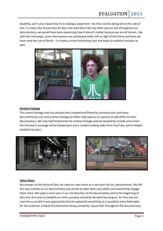 EVALUATION 2013
disability, yet it also shows how he is making a statement – by the crutches being left at the side of
him, it creates the illusion that he does not need them like any other person, but throughout our
documentary, we would have been expressing how it doesn’t matter because we are all human. Like
with the interviews, some interviewees are positioned either left or right of the frame and here we
have used the rule of thirds – it creates a more interesting shot and helps to establish location as
well.




Archive Footage
This means footage that has already been created and filmed by someone else and many
documentaries use such archive footage to either help express an opinion or add effect to their
documentary. We only had limited time for archive footage and we decided to include some from
the Channel 4 coverage of the Paralympics and a random skating video from YouTube, which helped
establish location.




Voice Overs
Also known as the Voice of God, we used our own voice as a narration for our documentary. We felt
this was suitable as our documentary was aimed at older teens and adults and would help engage
them more. We used a voice over in our introduction of the documentary and at the beginning of
part one, but only to establish our aims, purpose and what we were focusing on. As Tom was our
main focus we felt it was appropriate that he explained everything so it would be more believable
for the audience, instead of information being constantly ‘spoon-fed’ throughout the documentary.


STEREOTYPE THIS!                                                                               Page 3
 