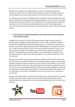 EVALUATION 2013
We didn’t have a huge amount of negatives given to us but we still wanted to improve our
documentary as best as we could. We went away tweaking our audio to try and get it perfect, we
constantly played it over and over again making sure that the sounds was as best as it could be.

The things we have learnt from our feedback is that our production will never be perfect, there will
always be little bits that need adjusting and tweaking and feedback is the way to find it. The sound is
the key aspect that we have learnt from; we now know that it is so important to get it right so that
everything is clear for the audience. Another thing that we have learnt is that a higher quality
camera can enhance emotions and feelings as it can pick up key parts that we are filming and display
is better.



    4) How did you use media technologies in the construction research, planning
       and evaluation stages?

Throughout the construction, research, planning and evaluation stages we used a number of
different media technologies. We used tripods for the camera to allow a steady shot making our
filming look more professional and allow the audience to focus on it more clearly. The camera we
used was cannon 350d, a high quality camera with HD 1080p however we only used this camera for
the 2nd stage of our documentary; the first half we used a standard Samsung hand camera. For our
interviews we used a boom and microphone so we could pick up the audio more clearly for the
audience. The editing software we used was iMovie, a basic editing software that allows you to
adjust clips and audio an allows you to merge clips together; it was a fantastic software to use for
this production.

Planning was the hardest part to this documentary, we all had to visualise the same production as
each other which was a really hard thing to do. We all decided to draw our ideas on a piece of paper
along with descriptions to how we thought each section should be. We all decided on our favourite
ideas and decided to stick with them. We created PowerPoint presentations and pitched our idea to
the rest of our class; we also gained feedback from this which was helpful. Blogging was the key part
of the planning, we stored everything we planned on a website called Weebly, it was a great source
to our planning as everything was stored together and we could see how much our planning was
coming along.

During the construction stage we used the cameras, tripods and microphones to gather the footage
and audio necessary to make our documentary. After all of the clips and audio were made we
transferred them onto the Apple Mac’s and onto our editing software iMovie and from there it was
all editing.




STEREOTYPE THIS!                                                                                Page 6
 