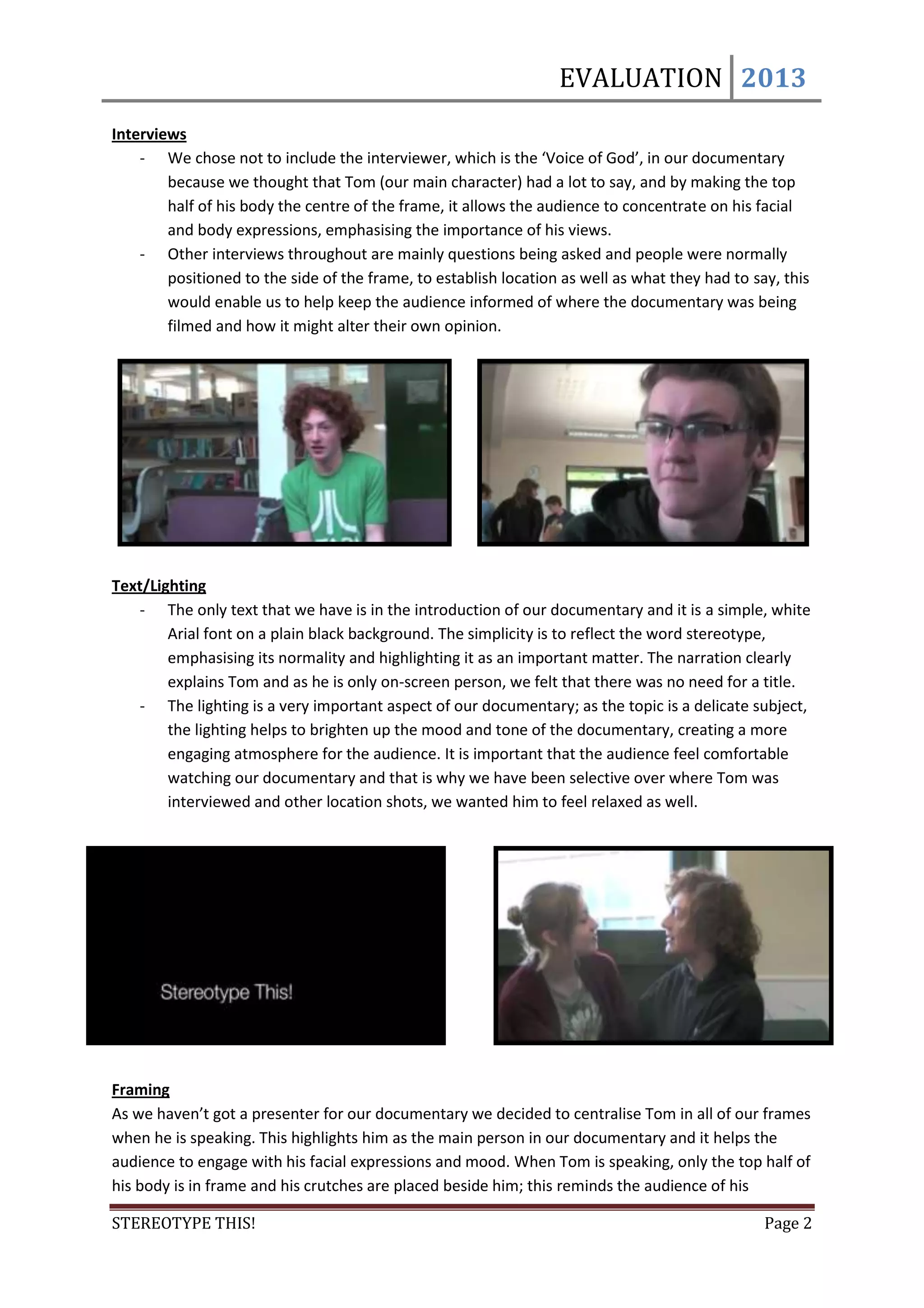 EVALUATION 2013
Interviews
    - We chose not to include the interviewer, which is the ‘Voice of God’, in our documentary
        because we thought that Tom (our main character) had a lot to say, and by making the top
        half of his body the centre of the frame, it allows the audience to concentrate on his facial
        and body expressions, emphasising the importance of his views.
    - Other interviews throughout are mainly questions being asked and people were normally
        positioned to the side of the frame, to establish location as well as what they had to say, this
        would enable us to help keep the audience informed of where the documentary was being
        filmed and how it might alter their own opinion.




Text/Lighting
   - The only text that we have is in the introduction of our documentary and it is a simple, white
        Arial font on a plain black background. The simplicity is to reflect the word stereotype,
        emphasising its normality and highlighting it as an important matter. The narration clearly
        explains Tom and as he is only on-screen person, we felt that there was no need for a title.
   - The lighting is a very important aspect of our documentary; as the topic is a delicate subject,
        the lighting helps to brighten up the mood and tone of the documentary, creating a more
        engaging atmosphere for the audience. It is important that the audience feel comfortable
        watching our documentary and that is why we have been selective over where Tom was
        interviewed and other location shots, we wanted him to feel relaxed as well.




Framing
As we haven’t got a presenter for our documentary we decided to centralise Tom in all of our frames
when he is speaking. This highlights him as the main person in our documentary and it helps the
audience to engage with his facial expressions and mood. When Tom is speaking, only the top half of
his body is in frame and his crutches are placed beside him; this reminds the audience of his

STEREOTYPE THIS!                                                                                 Page 2
 