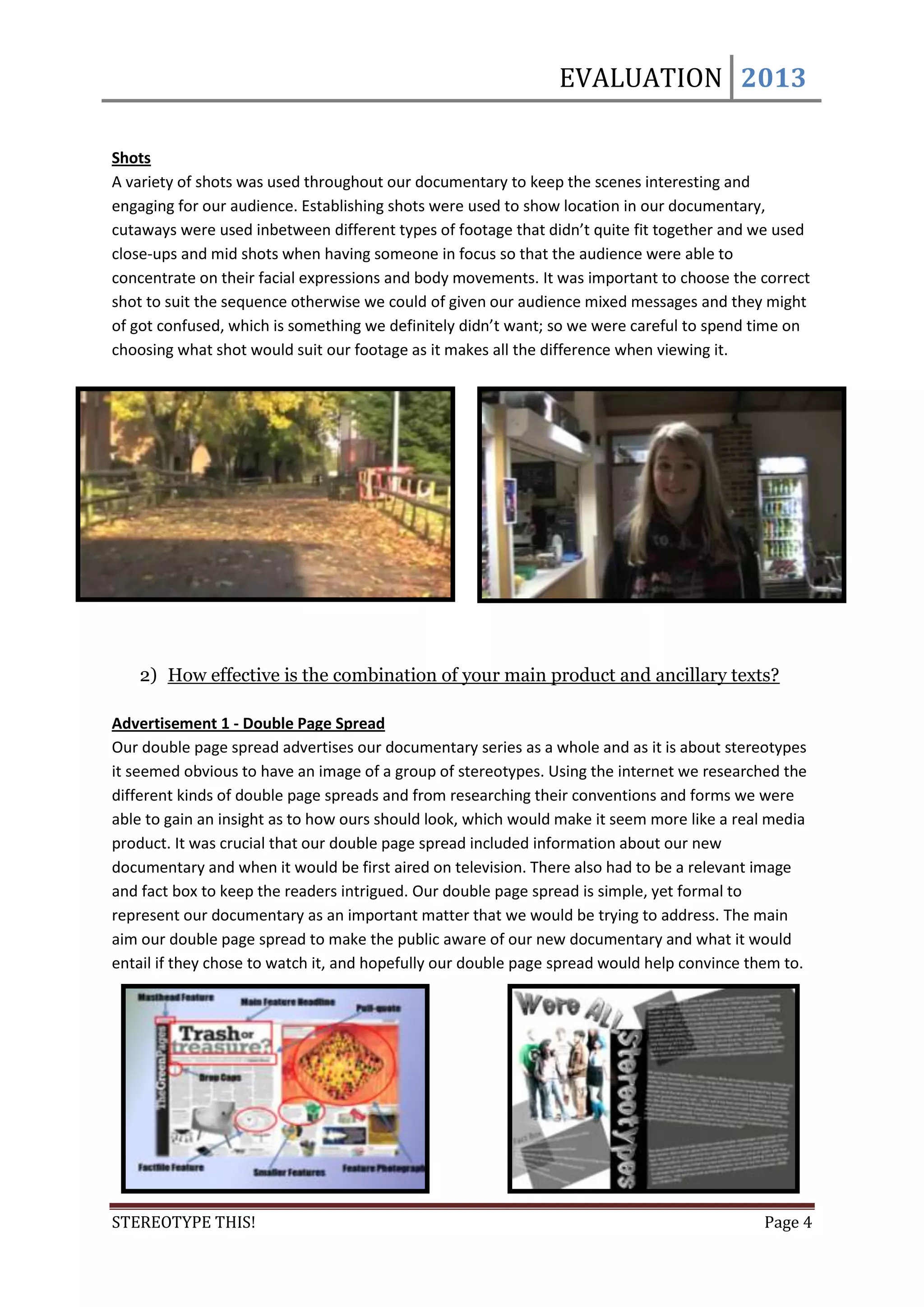 EVALUATION 2013

Shots
A variety of shots was used throughout our documentary to keep the scenes interesting and
engaging for our audience. Establishing shots were used to show location in our documentary,
cutaways were used inbetween different types of footage that didn’t quite fit together and we used
close-ups and mid shots when having someone in focus so that the audience were able to
concentrate on their facial expressions and body movements. It was important to choose the correct
shot to suit the sequence otherwise we could of given our audience mixed messages and they might
of got confused, which is something we definitely didn’t want; so we were careful to spend time on
choosing what shot would suit our footage as it makes all the difference when viewing it.




   2) How effective is the combination of your main product and ancillary texts?

Advertisement 1 - Double Page Spread
Our double page spread advertises our documentary series as a whole and as it is about stereotypes
it seemed obvious to have an image of a group of stereotypes. Using the internet we researched the
different kinds of double page spreads and from researching their conventions and forms we were
able to gain an insight as to how ours should look, which would make it seem more like a real media
product. It was crucial that our double page spread included information about our new
documentary and when it would be first aired on television. There also had to be a relevant image
and fact box to keep the readers intrigued. Our double page spread is simple, yet formal to
represent our documentary as an important matter that we would be trying to address. The main
aim our double page spread to make the public aware of our new documentary and what it would
entail if they chose to watch it, and hopefully our double page spread would help convince them to.




STEREOTYPE THIS!                                                                            Page 4
 