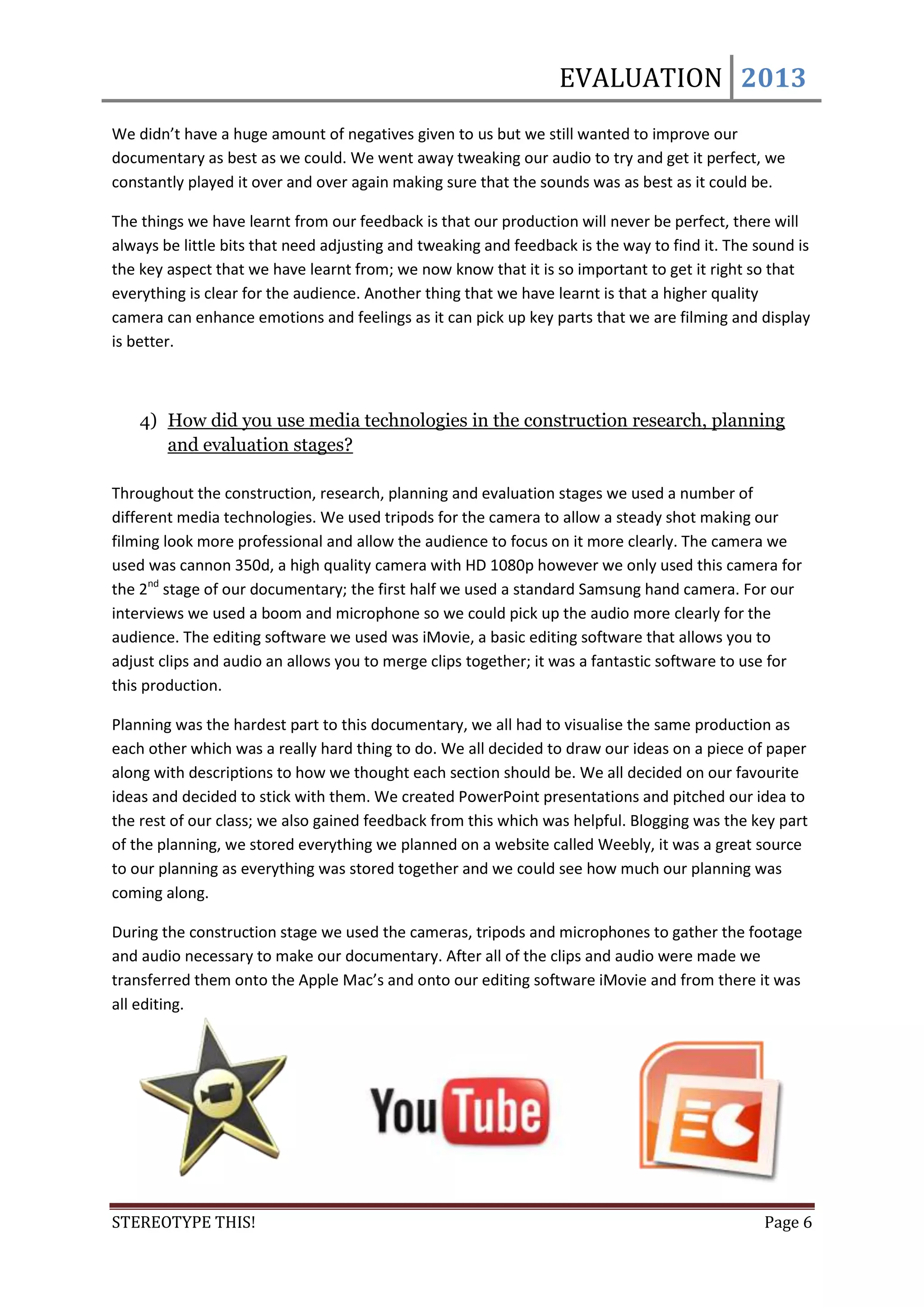 EVALUATION 2013
We didn’t have a huge amount of negatives given to us but we still wanted to improve our
documentary as best as we could. We went away tweaking our audio to try and get it perfect, we
constantly played it over and over again making sure that the sounds was as best as it could be.

The things we have learnt from our feedback is that our production will never be perfect, there will
always be little bits that need adjusting and tweaking and feedback is the way to find it. The sound is
the key aspect that we have learnt from; we now know that it is so important to get it right so that
everything is clear for the audience. Another thing that we have learnt is that a higher quality
camera can enhance emotions and feelings as it can pick up key parts that we are filming and display
is better.



    4) How did you use media technologies in the construction research, planning
       and evaluation stages?

Throughout the construction, research, planning and evaluation stages we used a number of
different media technologies. We used tripods for the camera to allow a steady shot making our
filming look more professional and allow the audience to focus on it more clearly. The camera we
used was cannon 350d, a high quality camera with HD 1080p however we only used this camera for
the 2nd stage of our documentary; the first half we used a standard Samsung hand camera. For our
interviews we used a boom and microphone so we could pick up the audio more clearly for the
audience. The editing software we used was iMovie, a basic editing software that allows you to
adjust clips and audio an allows you to merge clips together; it was a fantastic software to use for
this production.

Planning was the hardest part to this documentary, we all had to visualise the same production as
each other which was a really hard thing to do. We all decided to draw our ideas on a piece of paper
along with descriptions to how we thought each section should be. We all decided on our favourite
ideas and decided to stick with them. We created PowerPoint presentations and pitched our idea to
the rest of our class; we also gained feedback from this which was helpful. Blogging was the key part
of the planning, we stored everything we planned on a website called Weebly, it was a great source
to our planning as everything was stored together and we could see how much our planning was
coming along.

During the construction stage we used the cameras, tripods and microphones to gather the footage
and audio necessary to make our documentary. After all of the clips and audio were made we
transferred them onto the Apple Mac’s and onto our editing software iMovie and from there it was
all editing.




STEREOTYPE THIS!                                                                                Page 6
 