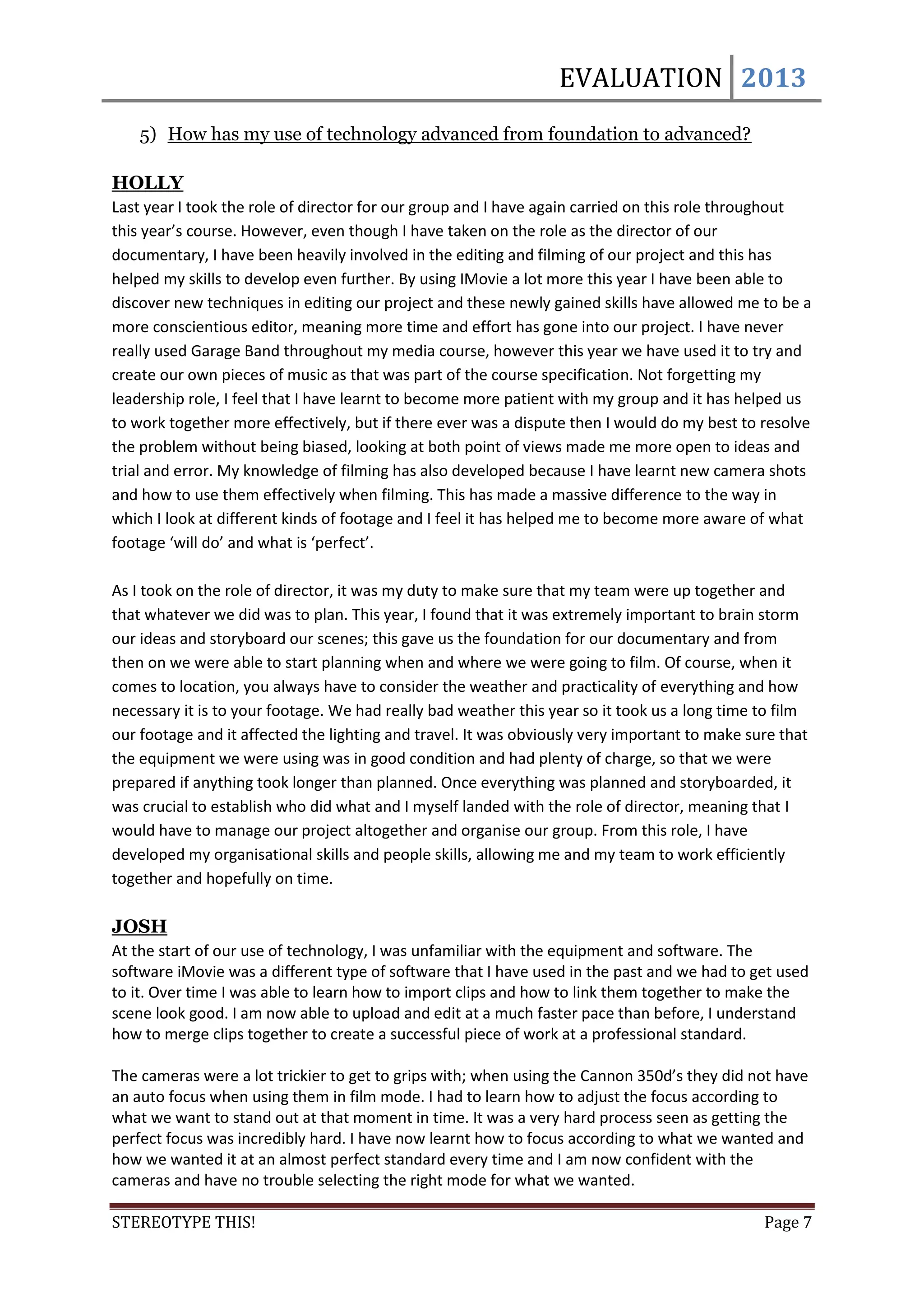 EVALUATION 2013
    5) How has my use of technology advanced from foundation to advanced?

HOLLY
Last year I took the role of director for our group and I have again carried on this role throughout
this year’s course. However, even though I have taken on the role as the director of our
documentary, I have been heavily involved in the editing and filming of our project and this has
helped my skills to develop even further. By using IMovie a lot more this year I have been able to
discover new techniques in editing our project and these newly gained skills have allowed me to be a
more conscientious editor, meaning more time and effort has gone into our project. I have never
really used Garage Band throughout my media course, however this year we have used it to try and
create our own pieces of music as that was part of the course specification. Not forgetting my
leadership role, I feel that I have learnt to become more patient with my group and it has helped us
to work together more effectively, but if there ever was a dispute then I would do my best to resolve
the problem without being biased, looking at both point of views made me more open to ideas and
trial and error. My knowledge of filming has also developed because I have learnt new camera shots
and how to use them effectively when filming. This has made a massive difference to the way in
which I look at different kinds of footage and I feel it has helped me to become more aware of what
footage ‘will do’ and what is ‘perfect’.

As I took on the role of director, it was my duty to make sure that my team were up together and
that whatever we did was to plan. This year, I found that it was extremely important to brain storm
our ideas and storyboard our scenes; this gave us the foundation for our documentary and from
then on we were able to start planning when and where we were going to film. Of course, when it
comes to location, you always have to consider the weather and practicality of everything and how
necessary it is to your footage. We had really bad weather this year so it took us a long time to film
our footage and it affected the lighting and travel. It was obviously very important to make sure that
the equipment we were using was in good condition and had plenty of charge, so that we were
prepared if anything took longer than planned. Once everything was planned and storyboarded, it
was crucial to establish who did what and I myself landed with the role of director, meaning that I
would have to manage our project altogether and organise our group. From this role, I have
developed my organisational skills and people skills, allowing me and my team to work efficiently
together and hopefully on time.

JOSH
At the start of our use of technology, I was unfamiliar with the equipment and software. The
software iMovie was a different type of software that I have used in the past and we had to get used
to it. Over time I was able to learn how to import clips and how to link them together to make the
scene look good. I am now able to upload and edit at a much faster pace than before, I understand
how to merge clips together to create a successful piece of work at a professional standard.

The cameras were a lot trickier to get to grips with; when using the Cannon 350d’s they did not have
an auto focus when using them in film mode. I had to learn how to adjust the focus according to
what we want to stand out at that moment in time. It was a very hard process seen as getting the
perfect focus was incredibly hard. I have now learnt how to focus according to what we wanted and
how we wanted it at an almost perfect standard every time and I am now confident with the
cameras and have no trouble selecting the right mode for what we wanted.

STEREOTYPE THIS!                                                                               Page 7
 