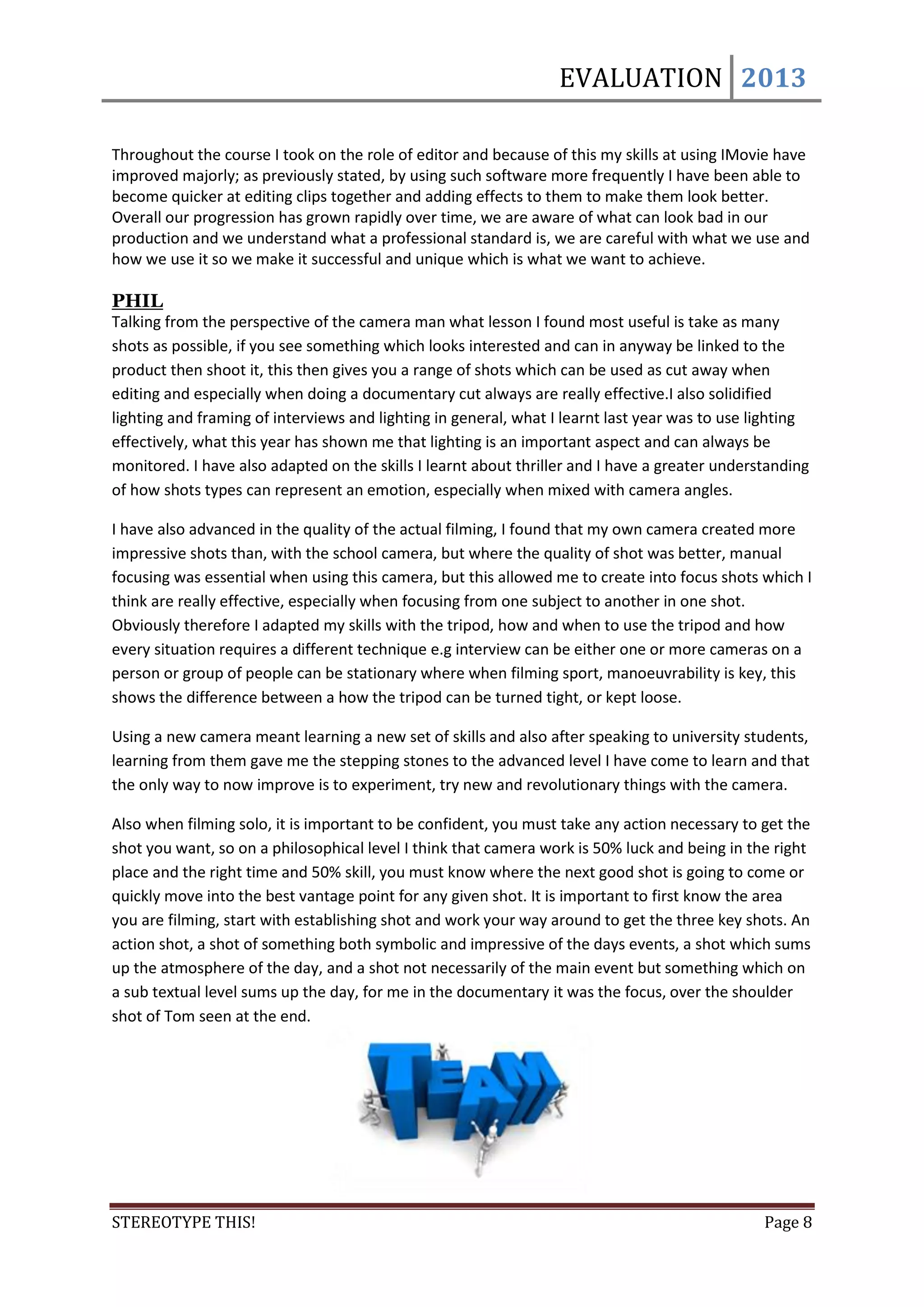 EVALUATION 2013

Throughout the course I took on the role of editor and because of this my skills at using IMovie have
improved majorly; as previously stated, by using such software more frequently I have been able to
become quicker at editing clips together and adding effects to them to make them look better.
Overall our progression has grown rapidly over time, we are aware of what can look bad in our
production and we understand what a professional standard is, we are careful with what we use and
how we use it so we make it successful and unique which is what we want to achieve.

PHIL
Talking from the perspective of the camera man what lesson I found most useful is take as many
shots as possible, if you see something which looks interested and can in anyway be linked to the
product then shoot it, this then gives you a range of shots which can be used as cut away when
editing and especially when doing a documentary cut always are really effective.I also solidified
lighting and framing of interviews and lighting in general, what I learnt last year was to use lighting
effectively, what this year has shown me that lighting is an important aspect and can always be
monitored. I have also adapted on the skills I learnt about thriller and I have a greater understanding
of how shots types can represent an emotion, especially when mixed with camera angles.

I have also advanced in the quality of the actual filming, I found that my own camera created more
impressive shots than, with the school camera, but where the quality of shot was better, manual
focusing was essential when using this camera, but this allowed me to create into focus shots which I
think are really effective, especially when focusing from one subject to another in one shot.
Obviously therefore I adapted my skills with the tripod, how and when to use the tripod and how
every situation requires a different technique e.g interview can be either one or more cameras on a
person or group of people can be stationary where when filming sport, manoeuvrability is key, this
shows the difference between a how the tripod can be turned tight, or kept loose.

Using a new camera meant learning a new set of skills and also after speaking to university students,
learning from them gave me the stepping stones to the advanced level I have come to learn and that
the only way to now improve is to experiment, try new and revolutionary things with the camera.

Also when filming solo, it is important to be confident, you must take any action necessary to get the
shot you want, so on a philosophical level I think that camera work is 50% luck and being in the right
place and the right time and 50% skill, you must know where the next good shot is going to come or
quickly move into the best vantage point for any given shot. It is important to first know the area
you are filming, start with establishing shot and work your way around to get the three key shots. An
action shot, a shot of something both symbolic and impressive of the days events, a shot which sums
up the atmosphere of the day, and a shot not necessarily of the main event but something which on
a sub textual level sums up the day, for me in the documentary it was the focus, over the shoulder
shot of Tom seen at the end.




STEREOTYPE THIS!                                                                                Page 8
 