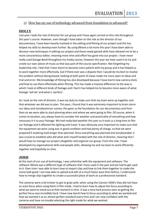EVALUATION 2013
    5) How has my use of technology advanced from foundation to advanced?

HOLLY
Last year I took the role of director for our group and I have again carried on this role throughout
this year’s course. However, even though I have taken on the role as the director of our
documentary, I have been heavily involved in the editing and filming of our project and this has
helped my skills to develop even further. By using IMovie a lot more this year I have been able to
discover new techniques in editing our project and these newly gained skills have allowed me to be a
more conscientious editor, meaning more time and effort has gone into our project. I have never
really used Garage Band throughout my media course, however this year we have used it to try and
create our own pieces of music as that was part of the course specification. Not forgetting my
leadership role, I feel that I have learnt to become more patient with my group and it has helped us
to work together more effectively, but if there ever was a dispute then I would do my best to resolve
the problem without being biased, looking at both point of views made me more open to ideas and
trial and error. My knowledge of filming has also developed because I have learnt new camera shots
and how to use them effectively when filming. This has made a massive difference to the way in
which I look at different kinds of footage and I feel it has helped me to become more aware of what
footage ‘will do’ and what is ‘perfect’.

As I took on the role of director, it was my duty to make sure that my team were up together and
that whatever we did was to plan. This year, I found that it was extremely important to brain storm
our ideas and storyboard our scenes; this gave us the foundation for our documentary and from
then on we were able to start planning when and where we were going to film. Of course, when it
comes to location, you always have to consider the weather and practicality of everything and how
necessary it is to your footage. We had really bad weather this year so it took us a long time to film
our footage and it affected the lighting and travel. It was obviously very important to make sure that
the equipment we were using was in good condition and had plenty of charge, so that we were
prepared if anything took longer than planned. Once everything was planned and storyboarded, it
was crucial to establish who did what and I myself landed with the role of director, meaning that I
would have to manage our project altogether and organise our group. From this role, I have
developed my organisational skills and people skills, allowing me and my team to work efficiently
together and hopefully on time.

JOSH
At the start of our use of technology, I was unfamiliar with the equipment and software. The
software iMovie was a different type of software that I have used in the past and we had to get used
to it. Over time I was able to learn how to import clips and how to link them together to make the
scene look good. I am now able to upload and edit at a much faster pace than before, I understand
how to merge clips together to create a successful piece of work at a professional standard.

The cameras were a lot trickier to get to grips with; when using the Cannon 350d’s they did not have
an auto focus when using them in film mode. I had to learn how to adjust the focus according to
what we want to stand out at that moment in time. It was a very hard process seen as getting the
perfect focus was incredibly hard. I have now learnt how to focus according to what we wanted and
how we wanted it at an almost perfect standard every time and I am now confident with the
cameras and have no trouble selecting the right mode for what we wanted.

STEREOTYPE THIS!                                                                               Page 7
 
