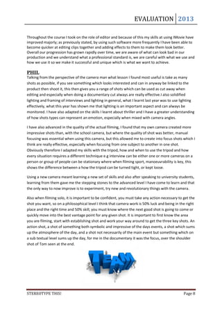 EVALUATION 2013

Throughout the course I took on the role of editor and because of this my skills at using IMovie have
improved majorly; as previously stated, by using such software more frequently I have been able to
become quicker at editing clips together and adding effects to them to make them look better.
Overall our progression has grown rapidly over time, we are aware of what can look bad in our
production and we understand what a professional standard is, we are careful with what we use and
how we use it so we make it successful and unique which is what we want to achieve.

PHIL
Talking from the perspective of the camera man what lesson I found most useful is take as many
shots as possible, if you see something which looks interested and can in anyway be linked to the
product then shoot it, this then gives you a range of shots which can be used as cut away when
editing and especially when doing a documentary cut always are really effective.I also solidified
lighting and framing of interviews and lighting in general, what I learnt last year was to use lighting
effectively, what this year has shown me that lighting is an important aspect and can always be
monitored. I have also adapted on the skills I learnt about thriller and I have a greater understanding
of how shots types can represent an emotion, especially when mixed with camera angles.

I have also advanced in the quality of the actual filming, I found that my own camera created more
impressive shots than, with the school camera, but where the quality of shot was better, manual
focusing was essential when using this camera, but this allowed me to create into focus shots which I
think are really effective, especially when focusing from one subject to another in one shot.
Obviously therefore I adapted my skills with the tripod, how and when to use the tripod and how
every situation requires a different technique e.g interview can be either one or more cameras on a
person or group of people can be stationary where when filming sport, manoeuvrability is key, this
shows the difference between a how the tripod can be turned tight, or kept loose.

Using a new camera meant learning a new set of skills and also after speaking to university students,
learning from them gave me the stepping stones to the advanced level I have come to learn and that
the only way to now improve is to experiment, try new and revolutionary things with the camera.

Also when filming solo, it is important to be confident, you must take any action necessary to get the
shot you want, so on a philosophical level I think that camera work is 50% luck and being in the right
place and the right time and 50% skill, you must know where the next good shot is going to come or
quickly move into the best vantage point for any given shot. It is important to first know the area
you are filming, start with establishing shot and work your way around to get the three key shots. An
action shot, a shot of something both symbolic and impressive of the days events, a shot which sums
up the atmosphere of the day, and a shot not necessarily of the main event but something which on
a sub textual level sums up the day, for me in the documentary it was the focus, over the shoulder
shot of Tom seen at the end.




STEREOTYPE THIS!                                                                                Page 8
 