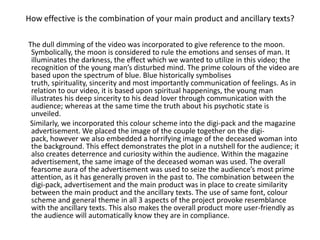 How effective is the combination of your main product and ancillary texts?

The dull dimming of the video was incorporated to give reference to the moon.
 Symbolically, the moon is considered to rule the emotions and senses of man. It
 illuminates the darkness, the effect which we wanted to utilize in this video; the
 recognition of the young man’s disturbed mind. The prime colours of the video are
 based upon the spectrum of blue. Blue historically symbolises
 truth, spirituality, sincerity and most importantly communication of feelings. As in
 relation to our video, it is based upon spiritual happenings, the young man
 illustrates his deep sincerity to his dead lover through communication with the
 audience; whereas at the same time the truth about his psychotic state is
 unveiled.
Similarly, we incorporated this colour scheme into the digi-pack and the magazine
 advertisement. We placed the image of the couple together on the digi-
 pack, however we also embedded a horrifying image of the deceased woman into
 the background. This effect demonstrates the plot in a nutshell for the audience; it
 also creates deterrence and curiosity within the audience. Within the magazine
 advertisement, the same image of the deceased woman was used. The overall
 fearsome aura of the advertisement was used to seize the audience’s most prime
 attention, as it has generally proven in the past to. The combination between the
 digi-pack, advertisement and the main product was in place to create similarity
 between the main product and the ancillary texts. The use of same font, colour
 scheme and general theme in all 3 aspects of the project provoke resemblance
 with the ancillary texts. This also makes the overall product more user-friendly as
 the audience will automatically know they are in compliance.
 
