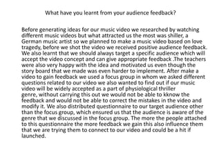 What have you learnt from your audience feedback?

Before generating ideas for our music video we researched by watching
different music videos but what attracted us the most was shiller, a
German music artist so we planned to make a music video based on love
tragedy, before we shot the video we received positive audience feedback.
We also learnt that we should always target a specific audience which will
accept the video concept and can give appropriate feedback .The teachers
were also very happy with the idea and motivated us even though the
story board that we made was even harder to implement. After make a
video to gain feedback we used a focus group in whom we asked different
questions related to our video we also wanted to find out if our music
video will be widely accepted as a part of physiological thriller
genre, without carrying this out we would not be able to kknow the
feedback and would not be able to correct the mistakes in the video and
modify it. We also distributed questionnaire to our target audience other
than the focus group, which ensured us that the audience is aware of the
genre that we discussed in the focus group. The more the people attached
to this questionnaire the more feedback we gain this also influence them
that we are trying them to connect to our video and could be a hit if
launched.
 
