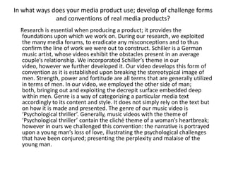 In what ways does your media product use; develop of challenge forms
              and conventions of real media products?
  Research is essential when producing a product; it provides the
  foundations upon which we work on. During our research, we exploited
  the many media forums, to eradicate any misconceptions and to thus
  confirm the line of work we were out to construct. Schiller is a German
  music artist, whose videos exhibit the obstacles present in an average
  couple’s relationship. We incorporated Schiller’s theme in our
  video, however we further developed it. Our video develops this form of
  convention as it is established upon breaking the stereotypical image of
  men. Strength, power and fortitude are all terms that are generally utilized
  in terms of men. In our video, we employed the other side of man;
  both, bringing out and exploiting the decrepit surface embedded deep
  within men. Genre is a way of categorizing a particular media text
  accordingly to its content and style. It does not simply rely on the text but
  on how it is made and presented. The genre of our music video is
  ‘Psychological thriller’. Generally, music videos with the theme of
  ‘Psychological thriller’ contain the cliché theme of a woman’s heartbreak;
  however in ours we challenged this convention: the narrative is portrayed
  upon a young man’s loss of love, illustrating the psychological challenges
  that have been conjured; presenting the perplexity and malaise of the
  young man.
 