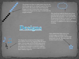 This design was done on adobe photo shop for the
       double page spread, by using the special feature on
       photo shop. The reason why I have chosen his
       design is so that it looks better and more busy,
       without the designs on the page it would look very
       simple and plain.
                                                          This cloud was made on adobe photo shop,
                                                          and this cloud was used on the double page
                                                          spread for the quotation. I have used this for
                                                          the quotation so that it can stand- out more
                                                          and so people can quickly notice the
                                                          quotation. In addition is so that it can be eye-
                                                          catching.




                                                       I have added these little stars to my
                                                       contents page, as outlines for the
                                                       number so that the whole contents page
                                                       looks better over all. The stars make the
The shapes that are here are the shapes that I         numbers stand out more.
have used for most of my magazine like the front
page, contents page and the double page spread.
The reason why I wanted to use these designs to
the magazine is because it would the magazine
in whole look more like a music magazine rather
than a fashion magazine.
 