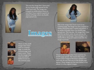 This was the image that I have used
           for my double page spread on the
           right hand side. The image was
           cropped on adobe photo shop cs3
           and then I have copied n pasted on
           Adobe InDesign where my double
           page spread was.




                                                   This is the image that I have used on my
                                                   Contents page, the image was also cropped on
                                                   Adobe Photoshop and I copied and pasted it
                                                   on adobe InDesign where my double page
                                                   spread was. This was also the image that I have
                                                   sued for my front cover. As you can see the
                                                   image here is landscape I have changed it on
                                                   Adobe Photo shop and made it look like the
                                                   image is portrait.

These are the small
images that I have
used on contents
page, to make the
contents page look
more visual. These
are the images that                              These are the images that I have used for my
were not edited                                  double page spread. The reason why I have
before it went on                                chosen these images is because it related very
the contents page.                               well with the text that was on the double page
                                                 spread. These images are the ones before it was
                                                 edited, it is the original images.
 