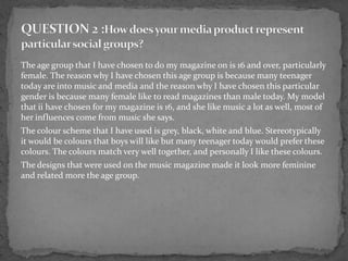The age group that I have chosen to do my magazine on is 16 and over, particularly
female. The reason why I have chosen this age group is because many teenager
today are into music and media and the reason why I have chosen this particular
gender is because many female like to read magazines than male today. My model
that ii have chosen for my magazine is 16, and she like music a lot as well, most of
her influences come from music she says.
The colour scheme that I have used is grey, black, white and blue. Stereotypically
it would be colours that boys will like but many teenager today would prefer these
colours. The colours match very well together, and personally I like these colours.
The designs that were used on the music magazine made it look more feminine
and related more the age group.
 