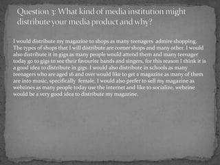 I would distribute my magazine to shops as many teenagers admire shopping.
The types of shops that I will distribute are corner shops and many other. I would
also distribute it in gigs as many people would attend them and many teenager
today go to gigs to see their favourite bands and singers, for this reason I think it is
a good idea to distribute in gigs. I would also distribute in schools as many
teenagers who are aged 16 and over would like to get a magazine as many of them
are into music, specifically female. I would also prefer to sell my magazine as
webzines as many people today use the internet and like to socialize, webzine
would be a very good idea to distribute my magazine.
 
