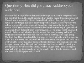 I have added many different features and design to make the magazine look
the best that it could be and I have tried my best to make it look professional.
The colours scheme that I have chosen black, white, blue and grey doesn’t
really suit my target audience as it was specifically girls. Stereotypically the
colour blue would be for boys and the colour pink would be for girls. The
reason why I have changed the colour is because I wanted my magazine look
unique and very different from other magazines. The image that I have used
was all of the model who is a female herself this matches very well with the
target audience and her age was also 16 which is the magazine’s age group.
The font that I have used and the text goes very well with the whole magazine
it self and addresses also very well with the audience. The genre also suits very
well with the target audience as many female teenager and young people are
into pop music today. The price of my magazine is £2.50 which is a fairly a
good price for my audience to afford. All the images that I have taken goes
very well with my target audience as the model her self is the same age and
she personally like pop music as well.
 
