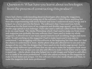 I have had a better understanding about technologies after doing the magazines,
because before I have started using any of the software's I didn’t know anything but
then after experimenting with many feature and icons I understood many things and it
helped me a lot to use it in the future. The software's that I have used was Adobe
Photoshop for the front cover of my magazine and double page spread , and for the
double page spread it was Indesign. I have also used a software called Adobe Illustrator
to do my mast head. The Adobe Photoshop which I had used to make my front cover
and magazine was probably the easy software that I have used to make my whole
magazine, it allowed me to use many special features such as editing images and many
other. To add anything on the magazine I had to make layers and it was easy to
understand, I was struggling with this software at the beginning but then later on I had
the chance to understand it more. Adobe photo shop also allowed me to use and make
designs of my own like the designs that I have used on my double page spread. And it
has also many different types of fonts that we can use to make the magazine look more
better, with the font designs you can also add effects to make it look better and to make
it stand out. Adobe photo shop also helped me to edit images and helped to add effect
to it to make it loo more professional. I could also adjust anything on the magazine to
make it look better and unique. On this software I have also made shapes and lines, to
make the magazine look more professional.
 