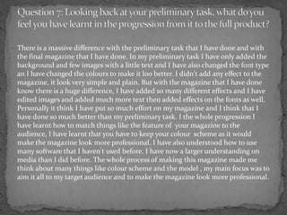 There is a massive difference with the preliminary task that I have done and with
the final magazine that I have done. In my preliminary task I have only added the
background and few images with a little text and I have also changed the font type
an I have changed the colours to make it loo better. I didn't add any effect to the
magazine, it look very simple and plain. But with the magazine that I have done
know there is a huge difference, I have added so many different effects and I have
edited images and added much more text then added effects on the fonts as well.
Personally it think I have put so much effort on my magazine and I think that I
have done so much better than my preliminary task. I the whole progression I
have learnt how to match things like the feature of your magazine to the
audience, I have learnt that you have to keep your colour scheme as it would
make the magazine look more professional. I have also understood how to use
many software that I haven't used before. I have now a larger understanding on
media than I did before. The whole process of making this magazine made me
think about many things like colour scheme and the model , my main focus was to
aim it all to my target audience and to make the magazine look more professional.
 