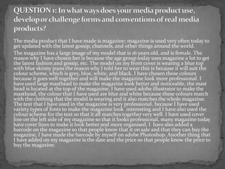 The media product that I have made is magazine; magazine is used very often today to
get updated with the latest gossip, channels, and other things around the world.
The magazine has a large image of my model that is 16 years old, and is female. The
reason why I have chosen her is because the age group today uses magazine a lot to get
the latest fashion and gossip, etc. The model on my front cover is wearing a blue top
with blue skinny jeans the reason why I told her to wear this is because it will suit the
colour scheme, which is grey, blue, white, and black. I have chosen these colours
because it goes well together and will make the magazine look more professional. I
have used large masthead to make the magazine look better and noticeable, the mast
head is located at the top of the magazine. I have used adobe illustrator to make the
masthead, the colour that I have used are blue and white because these colours match
with the clothing that the model is wearing and it also matches the whole magazine.
The text that I have used in the magazine is very professional, because I have used
variety types of fonts to make the magazine look interesting and I have also used the
colour scheme for the text so that it all matches together very well. I have used cover
line on the left side of my magazine so that it looks professional, many magazine today
have cover lines to make it look better and more organised. I have also added a
barcode on the magazine so that people know that it on sale and that they can buy the
magazine, I have made the barcode by myself on adobe Photoshop. Another thing that
I have added on my magazine is the date and the price so that people know the price to
buy the magazine.
 
