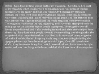 Before I have done my final second draft of my magazine, I have done a first draft
of my magazine which was more of a pop magazine and was aimed at younger
teenagers who are aged 13 and over. The reason why I changed my mind and
changed the whole front cover and everything is because I wasn’t really confident
with what I was doing and I didn’t really like the age group. The first draft was done
with a model who is ages 13 as well and the whole magazine looked very childish.
The magazine was done at the very beginning, and I have only attempted to do the
front page not the contents page or double page spread. The magazine over all
looked unprofessional, and it also looked quiet blank and plain or too simple. From
the survey I have done many people have said the same thing, they thought that the
magazine looked unprofessional and that I had to do more work on my magazine.
After that I had decided to change my whole magazine, everything including the
age group but except from the music genre which is pop. Over all I have done 6
drafts of my front cover for my first draft, I personally think I have chosen the right
option and now I am happy with the second draft that I have done of my magazine.
 