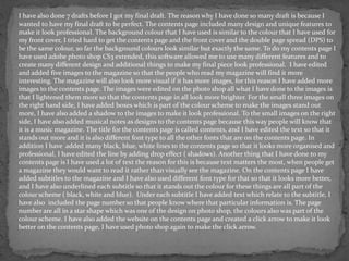 I have also done 7 drafts before I got my final draft. The reason why I have done so many draft is because I
wanted to have my final draft to be perfect. The contents page included many design and unique features to
make it look professional. The background colour that I have used is similar to the colour that I have used for
my front cover, I tried hard to get the contents page and the front cover and the double page spread (DPS) to
be the same colour, so far the background colours look similar but exactly the same. To do my contents page I
have used adobe photo shop CS3 extended, this software allowed me to use many different features and to
create many different design and additional things to make my final piece look professional. I have edited
and added five images to the magazine so that the people who read my magazine will find it more
interesting. The magazine will also look more visual if it has more images, for this reason I have added more
images to the contents page. The images were edited on the photo shop all what I have done to the images is
that I lightened them more so that the contents page in all look more brighter. For the small three images on
the right hand side, I have added boxes which is part of the colour scheme to make the images stand out
more, I have also added a shadow to the images to make it look professional. To the small images on the right
side, I have also added musical notes as designs to the contents page because this way people will know that
it is a music magazine. The title for the contents page is called contents, and I have edited the text so that it
stands out more and it is also different font type to all the other fonts that are on the contents page. In
addition I have added many black, blue, white lines to the contents page so that it looks more organised and
professional, I have edited the line by adding drop effect ( shadows). Another thing that I have done to my
contents page is I have used a lot of text the reason for this is because text matters the most, when people get
a magazine they would want to read it rather than visually see the magazine. On the contents page I have
added subtitles to the magazine and I have also used different font type for that so that it looks more better,
and I have also underlined each subtitle so that it stands out the colour for these things are all part of the
colour scheme ( black, white and blue). Under each subtitle I have added text which relate to the subtitle, I
have also included the page number so that people know where that particular information is. The page
number are all in a star shape which was one of the design on photo shop, the colours also was part of the
colour scheme. I have also added the website on the contents page and created a click arrow to make it look
better on the contents page, I have used photo shop again to make the click arrow.
 