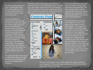 The title for this contents page was not done on          I have also added black and white
The whole contents page was          adobe illustrator, but on adobe photo shop. The title     lines to make the contents page
done on adobe photo shop.            has an glow effect, which match very well together.       look better and professional. The
This software allowed me to          The font type that I have used is unique from all the     lines separate the text and the
use many different features          other text that I have used. The colour of the title is   images, which makes the contents
to make this contents page           blue which match with the col0ur scheme.                  page look more organised. I have
look professional.                                                                             added shadow effect to the lines so
                                                                                               that it look professional.
All of the subtitles are
underlined and they all have                                                                   I have also edited the images so
the same font types, this makes                                                                that it look more better, I have
the contents page look more                                                                    lightened the images so that it
better and professional                                                                        looks brighter. The images that I
because if they were not the                                                                   have added on the contents page
same it wouldn’t look good and                                                                 are in variety of size so that it looks
it will also look like its not                                                                 professional, many magazines
ordered well. Below the sub                                                                    today have contents pages like this
titles there is same text which                                                                to make it look better. On the
and number on the left so that                                                                 images I have added the page
people can follow the                                                                          numbers to show that there are also
information to the following                                                                   posters available in the magazine.
page number. On each page                                                                      The page number on the images are
number I have used different                                                                   different colours on each image. All
font, and I have also added star                                                               the colours that are used on the
design as the out line of the                                                                  contents page are part of the colour
number so that it can stand                                                                    scheme which is blue, white and
out.                                                                                           grey and black.

The small arrow that I have made
on adobe photo shop is to make it
look like it is a real website and
like there is another person
                                                       I have also used designs on the whole magazine to make it look like a
clicking it.
                                                       music magazine. This contents page matches very well with the double
                                                       page spread and the front page.
 