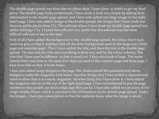 The double page spread was done also on photo shop. I have done 10 drafts to get my final
piece. The double page looks professional, I have made it look very simple by adding little
information to the double page spread, and I have only added one large image on the right
hand page. I have also added design to the double spread, the design that I have made was
done on adobe photo shop CS3. The software where I have done my double page spread was
adobe InDesign CS3. I found this software very useful but this software was the most
difficult software to use at the start.
First of all I have added the background to the double page spread, the colour that I have
used was grey so that it matches with all the other background used in the magazine ( front
page and contents page). Then I have added the title, and then the text to the double page
spread. The text and the title and everything is done very well by the colour scheme. The
font that I have used is different so that it stand out, I have also made it large. The name
Amelia Peter was done as the same font that was used in the contents page and front page, I
have done this so that it looks better.
I have also added many designs to the page, like cloud around the quotation and storm
designs to make the magazine look better. Another design that I have added is instrumental
notes to show that it is a music magazine. Another thing that I have done is, I have added
the magazine title to on the top of the right hand page. I have remembered to put the page
number so that people can know what page they are on. I have also added two pictures of the
singer Amelia Peters which is relevant to the information on the double page spread. Under
the images , I have put a description so that the audience know what the image is about.
 