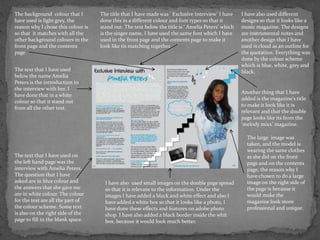 The background colour that I        The title that I have made was ‘ Exclusive Interview’ I have    I have also used different
have used is light grey, the        done this in a different colour and font types so that it       designs so that it looks like a
reason why I chose this colour is   stand out. The text below the title is ‘ Amelia Peters’ which   music magazine. The designs
so that it matches with all the     is the singer name, I have used the same font which I have      are instrumental notes and
other background colours in the     used in the front page and the contents page to make it         another design that I have
front page and the contents         look like tis matching together.                                used is cloud as an outline for
page.                                                                                               the quotation. Everything was
                                                                                                    done by the colour scheme
                                                                                                    which is blue, white, grey and
The text that I have used                                                                           black.
below the name Amelia
Peters is the introduction to
the interview with her. I
                                                                                                    Another thing that I have
have done that in a white
                                                                                                    added is the magazine’s title
colour so that it stand out
                                                                                                    to make it look like it is
from all the other text.
                                                                                                    relevant and that the double
                                                                                                    page looks like its from the
                                                                                                    ‘melody mixx’ magazine.

                                                                                                      The large image was
                                                                                                      taken, and the model is
                                                                                                      wearing the same clothes
The text that I have used on                                                                          as she did on the front
the left hand page was the                                                                            page and on the contents
interview with Amelia Peters.                                                                         page, the reason why I
The question that I have                                                                              have chosen to do a large
asked are in blue colour and          I have also used small images on the double page spread         image on the right side of
the answers that she gave me          so that it is relevant to the information. Under the            the page is because it
are in white colour. The colour       images I have added a black and white effect and also I         would make the
for the text are all the part of      have added a white box so that it looks like a photo, I         magazine look more
the colour scheme. Some text          have done these effects and features on adobe photo             professional and unique.
is also on the right side of the      shop. I have also added a black border inside the whit
page to fill in the blank space.      box, because it would look much better.
 