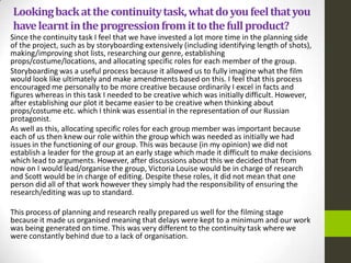 Lookingbackatthecontinuitytask,whatdoyoufeelthatyou
havelearntintheprogressionfromittothefullproduct?
Since the continuity task I feel that we have invested a lot more time in the planning side
of the project, such as by storyboarding extensively (including identifying length of shots),
making/improving shot lists, researching our genre, establishing
props/costume/locations, and allocating specific roles for each member of the group.
Storyboarding was a useful process because it allowed us to fully imagine what the film
would look like ultimately and make amendments based on this. I feel that this process
encouraged me personally to be more creative because ordinarily I excel in facts and
figures whereas in this task I needed to be creative which was initially difficult. However,
after establishing our plot it became easier to be creative when thinking about
props/costume etc. which I think was essential in the representation of our Russian
protagonist.
As well as this, allocating specific roles for each group member was important because
each of us then knew our role within the group which was needed as initially we had
issues in the functioning of our group. This was because (in my opinion) we did not
establish a leader for the group at an early stage which made it difficult to make decisions
which lead to arguments. However, after discussions about this we decided that from
now on I would lead/organise the group, Victoria Louise would be in charge of research
and Scott would be in charge of editing. Despite these roles, it did not mean that one
person did all of that work however they simply had the responsibility of ensuring the
research/editing was up to standard.
This process of planning and research really prepared us well for the filming stage
because it made us organised meaning that delays were kept to a minimum and our work
was being generated on time. This was very different to the continuity task where we
were constantly behind due to a lack of organisation.
 