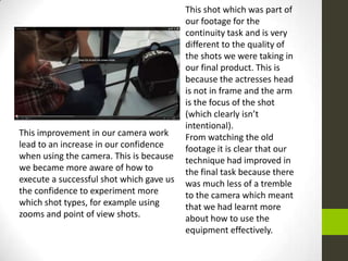 This improvement in our camera work
lead to an increase in our confidence
when using the camera. This is because
we became more aware of how to
execute a successful shot which gave us
the confidence to experiment more
which shot types, for example using
zooms and point of view shots.
This shot which was part of
our footage for the
continuity task and is very
different to the quality of
the shots we were taking in
our final product. This is
because the actresses head
is not in frame and the arm
is the focus of the shot
(which clearly isn’t
intentional).
From watching the old
footage it is clear that our
technique had improved in
the final task because there
was much less of a tremble
to the camera which meant
that we had learnt more
about how to use the
equipment effectively.
 