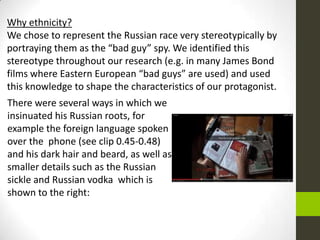 There were several ways in which we
insinuated his Russian roots, for
example the foreign language spoken
over the phone (see clip 0.45-0.48)
and his dark hair and beard, as well as
smaller details such as the Russian
sickle and Russian vodka which is
shown to the right:
Why ethnicity?
We chose to represent the Russian race very stereotypically by
portraying them as the “bad guy” spy. We identified this
stereotype throughout our research (e.g. in many James Bond
films where Eastern European “bad guys” are used) and used
this knowledge to shape the characteristics of our protagonist.
 