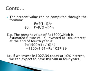    The present value can be computed through the
    formula:
                   F=P(1+i)^n
             So, P=F/(1+i)^n

E.g. The present value of Rs1500(which is
  estimated future value) invested at 10% interest
  at the end of fourth year is:
            P=1500/(1+.10)^4
             =1500/1.61=Rs 1027.39

i.e. if we invest Rs1027.39 today at 10% interest,
  we can expect to have Rs1500 in four years.
 
