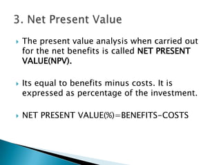    The present value analysis when carried out
    for the net benefits is called NET PRESENT
    VALUE(NPV).

   Its equal to benefits minus costs. It is
    expressed as percentage of the investment.

   NET PRESENT VALUE(%)=BENEFITS-COSTS
 