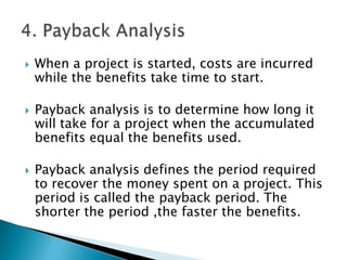    When a project is started, costs are incurred
    while the benefits take time to start.

   Payback analysis is to determine how long it
    will take for a project when the accumulated
    benefits equal the benefits used.

   Payback analysis defines the period required
    to recover the money spent on a project. This
    period is called the payback period. The
    shorter the period ,the faster the benefits.
 