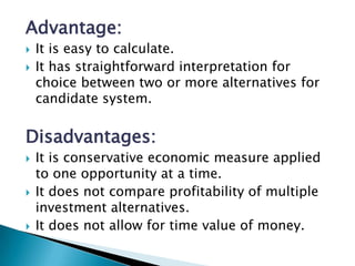Advantage:
   It is easy to calculate.
   It has straightforward interpretation for
    choice between two or more alternatives for
    candidate system.

Disadvantages:
   It is conservative economic measure applied
    to one opportunity at a time.
   It does not compare profitability of multiple
    investment alternatives.
   It does not allow for time value of money.
 