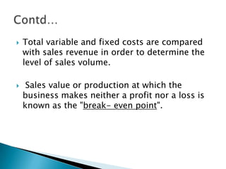    Total variable and fixed costs are compared
    with sales revenue in order to determine the
    level of sales volume.

    Sales value or production at which the
    business makes neither a profit nor a loss is
    known as the "break- even point".
 