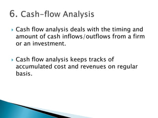    Cash flow analysis deals with the timing and
    amount of cash inflows/outflows from a firm
    or an investment.

   Cash flow analysis keeps tracks of
    accumulated cost and revenues on regular
    basis.
 