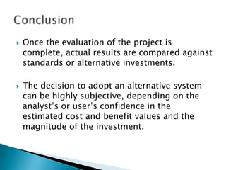    Once the evaluation of the project is
    complete, actual results are compared against
    standards or alternative investments.

   The decision to adopt an alternative system
    can be highly subjective, depending on the
    analyst’s or user’s confidence in the
    estimated cost and benefit values and the
    magnitude of the investment.
 