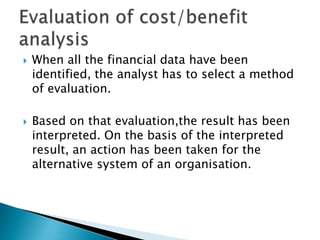    When all the financial data have been
    identified, the analyst has to select a method
    of evaluation.

   Based on that evaluation,the result has been
    interpreted. On the basis of the interpreted
    result, an action has been taken for the
    alternative system of an organisation.
 