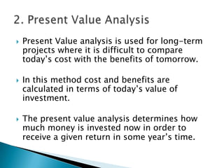    Present Value analysis is used for long-term
    projects where it is difficult to compare
    today’s cost with the benefits of tomorrow.

   In this method cost and benefits are
    calculated in terms of today’s value of
    investment.

   The present value analysis determines how
    much money is invested now in order to
    receive a given return in some year’s time.
 