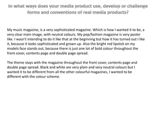 My music magazine, is a very sophisticated magazine. Which is how I wanted it to be, a
very clear main image, with neutral colours. My pop/fashion magazine is very poster
like. I wasn't intending to do it like that at the beginning but how it has turned out I like
it, because it looks sophisticated and grown up. Also the bright red lipstick on my
models face stands out, because there is just one lot of bold colour throughout the
front cover, contents page and double page spread.

The theme stays with the magazine throughout the front cover, contents page and
double page spread. Black and white are very plain and very neutral colours but I
wanted it to be different from all the other colourful magazines, I wanted to be
different with the colour scheme.
 
