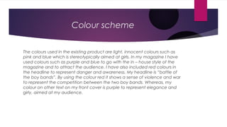 Colour scheme

The colours used in the existing product are light, innocent colours such as
pink and blue which is stereotypically aimed at girls. In my magazine I have
used colours such as purple and blue to go with the in – house style of the
magazine and to attract the audience. I have also included red colours in
the headline to represent danger and awareness. My headline is “battle of
the boy bands”. By using the colour red it shows a sense of violence and war
to represent the competition between the two boy bands. Whereas, my
colour on other text on my front cover is purple to represent elegance and
girly, aimed at my audience.
 