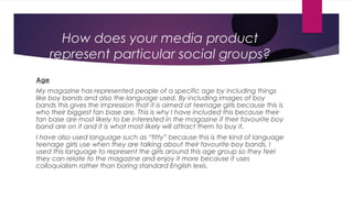 How does your media product
      represent particular social groups?
Age
My magazine has represented people of a specific age by including things
like boy bands and also the language used. By including images of boy
bands this gives the impression that it is aimed at teenage girls because this is
who their biggest fan base are. This is why I have included this because their
fan base are most likely to be interested in the magazine if their favourite boy
band are on it and it is what most likely will attract them to buy it.
I have also used language such as “fitty” because this is the kind of language
teenage girls use when they are talking about their favourite boy bands. I
used this language to represent the girls around this age group so they feel
they can relate to the magazine and enjoy it more because it uses
colloquialism rather than boring standard English lexis.
 
