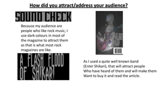 How did you attract/address your audience?
Because my audience are
people who like rock music, I
use dark colours in most of
the magazine to attract them
as that is what most rock
magazines are like.
As I used a quite well known band
(Enter Shikari), that will attract people
Who have heard of them and will make them
Want to buy it and read the article.
 
