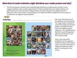 • The first and obvious institution that could potentially distribute my media product could be a music
magazine publisher, there could be opportunities for them to publish their own original content as its
what they do and I also think that my target audience would be attracted to my magazine due to it
difference in the current market. This would give me an edge over different magazines and may sway it in
my favour for my magazine to get published.
The screen shot shows one of
the publishers that I have found.
This image shows a selection of
some of the magazines that they
publish, and shows that they
have a lot of different genre
magazines. This is good because I
feel that my style of magazine is
different and would fit in with
their chosen variety.
There is also many other
possibilities for the magazine. I
could then find one that sticks to
a genre and I then show that my
magazine is different to other
genre’s and show that it has
variety.
 